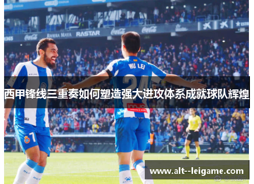 西甲锋线三重奏如何塑造强大进攻体系成就球队辉煌
