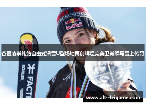 谷爱凌崇礼站自由式滑雪U型场地再创辉煌完美卫冕续写雪上传奇