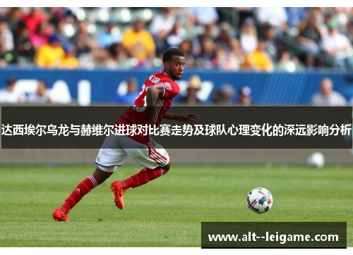 达西埃尔乌龙与赫维尔进球对比赛走势及球队心理变化的深远影响分析