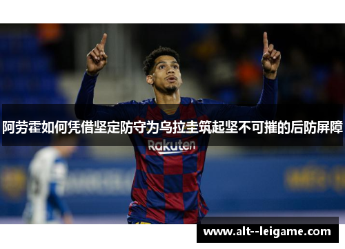阿劳霍如何凭借坚定防守为乌拉圭筑起坚不可摧的后防屏障 阿劳霍如何凭借坚定防守为乌拉圭筑起坚不可摧的后防屏障