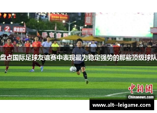 盘点国际足球友谊赛中表现最为稳定强势的那些顶级球队