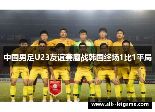 中国男足U23友谊赛鏖战韩国终场1比1平局 中国男足U23友谊赛鏖战韩国终场1比1平局